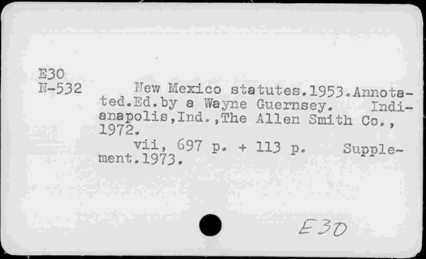 ﻿E30 N-532
New Mexico statutes.1953.Annotated. Ed.by a Wayne Guernsey. Indianapolis ,Ind. ,The Allen Smith Co., 1972.
vii, 697 p. + 113 p. ment.1973.
Supple-
£3v